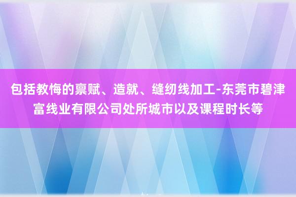 包括教悔的禀赋、造就、缝纫线加工-东莞市碧津富线业有限公司处所城市以及课程时长等